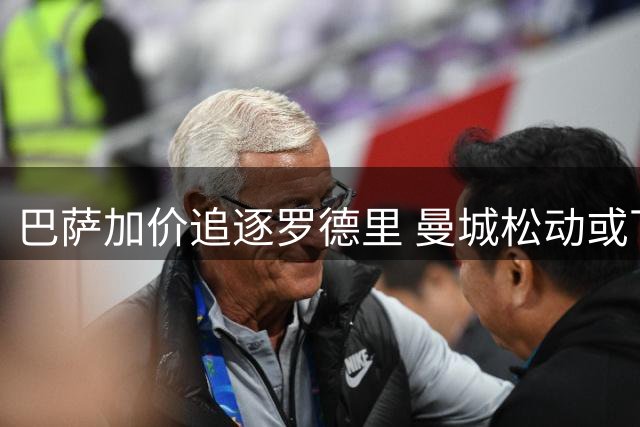 巴萨加价追逐罗德里 曼城松动或下周敲定转会