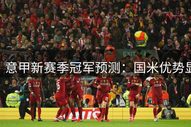 意甲新赛季冠军预测：国米优势显著 尤文米兰紧随其后