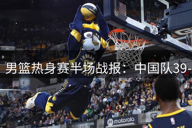 男篮热身赛半场战报：中国队39-48落后，赵嘉义三分神准独得12分