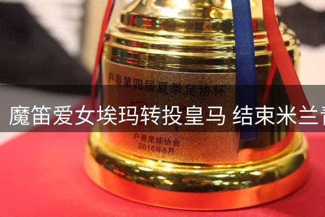 魔笛爱女埃玛转投皇马 结束米兰青训生涯开启新篇章